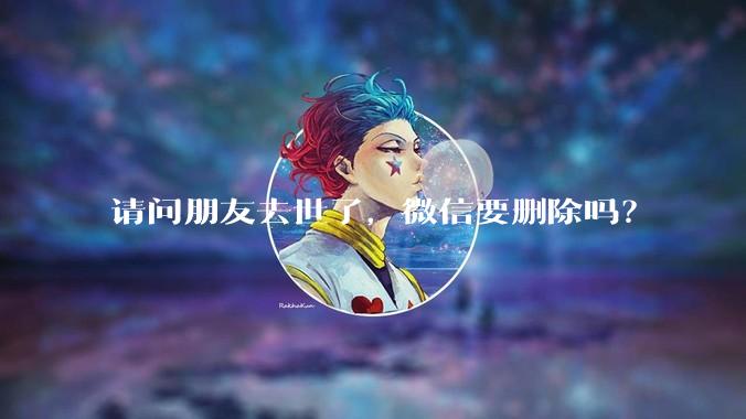 请问朋友去世了，微信要删除吗？